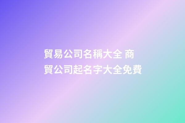 貿易公司名稱大全 商貿公司起名字大全免費